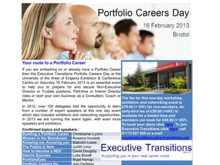 Your route to a Portfolio Career
If you are embarking on or already have a Portfolio Career
then the Executive Transitions Portfolio Careers Day at the
University of the West of England Exhibition & Conference
Centre on Saturday 16 February 2013 is an essential event
to help you to prepare for and secure Non-Executive
Director or Trustee positions, Part-time or Interim Director
roles or start your own business as a Consultant, Coach or
                                                             The fee for this one-day workshop,
Mentor.
                                                             exhibition and networking event is
In 2012, over 100 delegates had the opportunity to learn £79.00 (+ VAT) for non-members. An
from a number of expert speakers at this one day event early-bird fee of £59.00 (+VAT) is
which also included exhibitors and networking opportunities. available for a limited time and
In 2013 we are running the event again, with even more members can book for £49.00 (+ VAT).
speakers and exhibitors.                                     To book your place click here. To join
Confirmed topics and speakers:                               Executive Transitions click here, call
Building a Portfolio Career Christopher Lyons                01173 827 820 or e-mail
Women in the Boardroom Rowena Ironside                       registration@executive-transitions.net
Knowing me, Knowing you Malcolm Lewis
The Future is Now              Judith Levy
How to become a NED            David Doughty
Interim Success                Luke Boxall
PortfolioExec                  Nigel Harrap
 