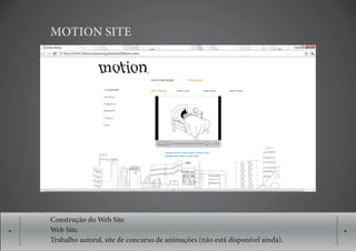 MOTION SITE




Construção do Web Site
Web Site.
Trabalho autoral, site de concurso de animações (não está disponível ainda).
 