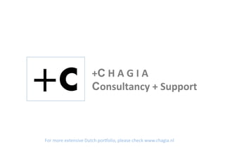+C	
  H	
  A	
  G	
  I	
  A	
  	
  
                               Consultancy	
  +	
  Support	
  



For	
  more	
  extensive	
  Dutch	
  por2olio,	
  please	
  check	
  www.chagia.nl	
  
 