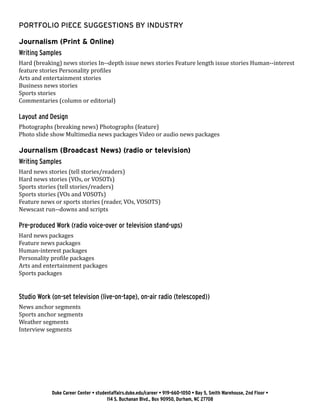 Duke Career Center • studentaffairs.duke.edu/career • 919-660-1050 • Bay 5, Smith Warehouse, 2nd Floor •
114 S. Buchanan Blvd., Box 90950, Durham, NC 27708
PORTFOLIO PIECE SUGGESTIONS BY INDUSTRY 	
Journalism (Print & Online)
Writing Samples
Hard (breaking) news stories In-­‐depth issue news stories Feature length issue stories Human-­‐interest
feature stories Personality profiles
Arts and entertainment stories
Business news stories
Sports stories
Commentaries (column or editorial)
Layout and Design
Photographs (breaking news) Photographs (feature)
Photo slide show Multimedia news packages Video or audio news packages
Journalism (Broadcast News) (radio or television)
Writing Samples
Hard news stories (tell stories/readers)
Hard news stories (VOs, or VOSOTs)
Sports stories (tell stories/readers)
Sports stories (VOs and VOSOTs)
Feature news or sports stories (reader, VOs, VOSOTS)
Newscast run-­‐downs and scripts
Pre-­produced Work (radio voice-­over or television stand-ups)
Hard news packages
Feature news packages
Human-interest packages
Personality profile packages
Arts and entertainment packages
Sports packages
Studio Work (on-­set television (live-on-tape), on-­air radio (telescoped))
News anchor segments
Sports anchor segments
Weather segments
Interview segments
 