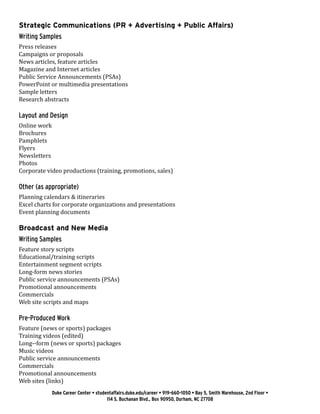 Duke Career Center • studentaffairs.duke.edu/career • 919-660-1050 • Bay 5, Smith Warehouse, 2nd Floor •
114 S. Buchanan Blvd., Box 90950, Durham, NC 27708
Strategic Communications (PR + Advertising + Public Affairs)
Writing Samples
Press releases
Campaigns or proposals
News articles, feature articles
Magazine and Internet articles
Public Service Announcements (PSAs)
PowerPoint or multimedia presentations
Sample letters
Research abstracts
Layout and Design
Online work
Brochures
Pamphlets
Flyers
Newsletters
Photos
Corporate video productions (training, promotions, sales)
Other (as appropriate)
Planning calendars & itineraries
Excel charts for corporate organizations and presentations
Event planning documents
Broadcast and New Media
Writing Samples
Feature story scripts
Educational/training scripts
Entertainment segment scripts
Long-form news stories
Public service announcements (PSAs)
Promotional announcements
Commercials
Web site scripts and maps
Pre-Produced Work
Feature (news or sports) packages
Training videos (edited)
Long-­‐form (news or sports) packages
Music videos
Public service announcements
Commercials
Promotional announcements
Web sites (links)
 