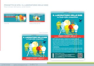 m 338 3535420 spada.cinzia@gmail.com
PROGETTO DI VITA / IL LABORATORIO DELLE IDEE
Visual concept, declinazione, social network
SETTE TEAM, UNA GIURIA, IL SOGNO DI UN VIAGGIO A BERLINO
Arriva all’atto ﬁnale ‘Il Laboratorio delle idee’, lanciato da Progetto di Vita. Cattolica
per i giovani, nato per progettare nuovi ponti utili a collegare formazione e lavoro.
Sette team in gara si contendono un primo premio ad alto tasso di innovazione: un
viaggio a Berlino alla scoperta delle realtà più all’avanguardia d’Europa. Valuterà
i progetti una giuria d’eccezione, formata da autorevoli rappresentanti del mondo
della formazione, del lavoro, dell’innovazione.
IL PROGRAMMA
A partire dalle 17.00, via alla fase ﬁnale della competition con una sessione di pitch
per la presentazione dei sette progetti, che saranno valutati in tempo reale dalla
giuria. Alla premiazione, prevista intorno alle 19.30, seguirà un buffet.
E poi, via alla musica con un DJ set per festeggiare vincitori e tutti i team in gara!
L’EVENTO É APERTO A TUTTI!
Per info scrivi a progettodivita@cattolicaassicurazioni.it, chiama
al numero 045 594794 o vieni a trovarci in Corso Porta Nuova 11b
Seguici sui nostri social network
Iscriviti attraverso la sezione ‘EVENTI’ del sito www.progettodivita.it
o utilizza il QR Code. HAI TEMPO FINO AL 26 MAGGIO
VENERDÌ 27 MAGGIO / dalle ore 17
Auditorium Cattolica Assicurazioni / Via Calataﬁmi, 10 / Verona
La ﬁnale della competition
IL LABORATORIO DELLE IDEE
VENERDÌ 27 MAGGIO / dalle ore 17
Auditorium Cattolica Assicurazioni / Via Calataﬁmi, 10 / Verona
La ﬁnale della competition
IL LABORATORIO DELLE IDEE
Cover FB Visual content per FB
Flyer e locandina
 
