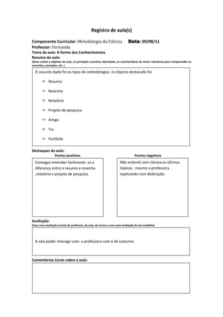 Registro de aula(s)

Componente Curricular: Metodologia da Ciência                               Data 09/08/11
                                                                            Data:
Professor: Fernanda
Tema da aula: A forma dos Conhecimentos
Resumo da aula:
(Deve conter o objetivo da aula, os principais conceitos abordados, as características de maior relevância para compreender os
conceitos, exemplos etc. )

  O assunto dado foi os tipos de metodologias os tópicos destacado foi

             Resumo

             Resenha

             Relatório

             Projeto de pesquisa

             Artigo

             Tcc

             Portfolio

Destaques da aula:
                   Pontos positivos                                              Pontos negativos
  Consegui entender facilmente os a                                  Não entendi com clareza os últimos
  diferença entre o resumo e resenha                                 tópicos . mesmo a professora
  ,relatório e projeto de pesquisa.                                  explicando com dedicação.




Avaliação:
(Faça uma avaliação sucinta do professor, da aula, da turma e uma auto avaliação de seu trabalho)




  A sala poder interagir com a professora com é de costume.



Comentários Livres sobre a aula:
 