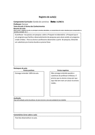 Registro de aula(s)

Componente Curricular: Gestão de carreiras Data 11/08/11
                                           Data:
Professor: Gerson
Tema da aula: A forma dos Conhecimentos
Resumo da aula:
(Deve conter o objetivo da aula, os principais conceitos abordados, as características de maior relevância para compreender os
conceitos, exemplos etc. )

  O professor nos passou um pesquisa sobre o Proquest no laboratório o Proquest que é
  um programa que facilita a desenvolvimento de pesquisas para aluno sendo um programa
  criado Unidesc .Para os alunos e professores desenvolve a parte de pesquisa, Deixando
  um substituto pra tiramos duvida se preciso fosse




Destaques da aula:
                  Pontos positivos                                               Pontos negativos
  Consegui entender 100% da aula.                                    Não consegui entende quando o
                                                                     substituto do professor enfatizou. É
                                                                     preciso que os alunos cresça por que
                                                                     aqui não tem nem um aluno no ensino
                                                                     médio .




Avaliação:
(Faça uma avaliação sucinta do professor, da aula, da turma e uma auto avaliação de seu trabalho)




Comentários Livres sobre a aula:
  Teve boa desenvoltura na aula.
 