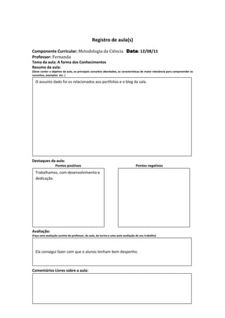 Registro de aula(s)

Componente Curricular: Metodologia da Ciência Data 12/08/11
                                              Data:
Professor: Fernanda
Tema da aula: A forma dos Conhecimentos
Resumo da aula:
(Deve conter o objetivo da aula, os principais conceitos abordados, as características de maior relevância para compreender os
conceitos, exemplos etc. )

  O assunto dado foi os relacionados aos portfolios e o blog da sala.




Destaques da aula:
                  Pontos positivos                                               Pontos negativos
  Trabalhamos, com desenvolvimento e
  dedicação.




Avaliação:
(Faça uma avaliação sucinta do professor, da aula, da turma e uma auto avaliação de seu trabalho)




  Ela consegui fazer com que o alunos tenham bom despenho.



Comentários Livres sobre a aula:
 