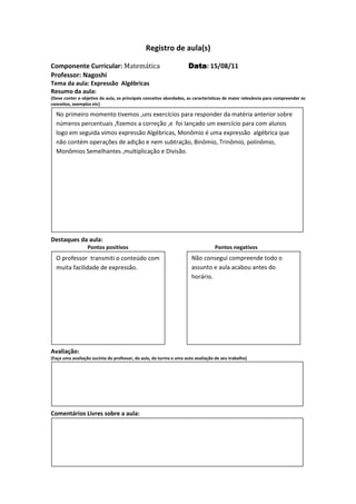Registro de aula(s)

Componente Curricular: Matemática                                   Data 15/08/11
                                                                    Data:
Professor: Nagoshi
Tema da aula: Expressão Algébricas
Resumo da aula:
(Deve conter o objetivo da aula, os principais conceitos abordados, as características de maior relevância para compreender os
conceitos, exemplos etc)

  No primeiro momento tivemos ,uns exercícios para responder da matéria anterior sobre
  números percentuais ,fizemos a correção ,e foi lançado um exercício para com alunos
  logo em seguida vimos expressão Algébricas, Monômio é uma expressão algébrica que
  não contém operações de adição e nem subtração, Binômio, Trinômio, polinômio,
  Monômios Semelhantes ,multiplicação e Divisão.




Destaques da aula:
                  Pontos positivos                                               Pontos negativos
  O professor transmiti o conteúdo com                               Não consegui compreende todo o
  muita facilidade de expressão.                                     assunto e aula acabou antes do
                                                                     horário.




Avaliação:
(Faça uma avaliação sucinta do professor, da aula, da turma e uma auto avaliação de seu trabalho)




Comentários Livres sobre a aula:




                                              Registro de aula(s)
 