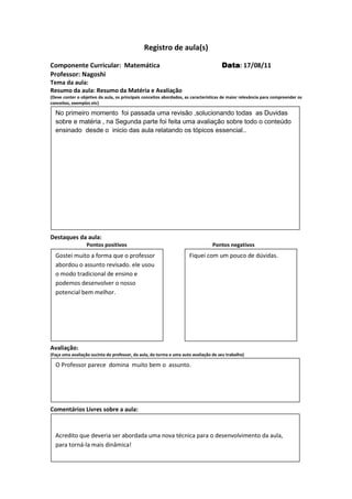 Registro de aula(s)

Componente Curricular: Matemática                                                    Data 17/08/11
                                                                                     Data:
Professor: Nagoshi
Tema da aula:
Resumo da aula: Resumo da Matéria e Avaliação
(Deve conter o objetivo da aula, os principais conceitos abordados, as características de maior relevância para compreender os
conceitos, exemplos etc)

  No primeiro momento foi passada uma revisão ,solucionando todas as Duvidas
  sobre e matéria , na Segunda parte foi feita uma avaliação sobre todo o conteúdo
  ensinado desde o inicio das aula relatando os tópicos essencial..




Destaques da aula:
                  Pontos positivos                                               Pontos negativos
  Gostei muito a forma que o professor                               Fiquei com um pouco de dúvidas.
  abordou o assunto revisado. ele usou
  o modo tradicional de ensino e
  podemos desenvolver o nosso
  potencial bem melhor.




Avaliação:
(Faça uma avaliação sucinta do professor, da aula, da turma e uma auto avaliação de seu trabalho)

  O Professor parece domina muito bem o assunto.




Comentários Livres sobre a aula:


  Acredito que deveria ser abordada uma nova técnica para o desenvolvimento da aula,
  para torná-la mais dinâmica!    Registro de aula(s)
 