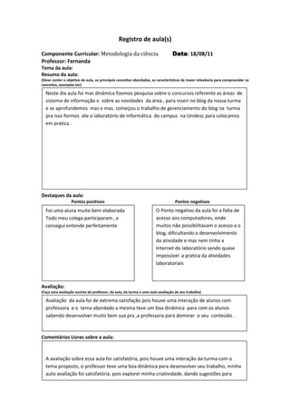 Registro de aula(s)

Componente Curricular: Metodologia da ciência                                  Data 18/08/11
                                                                               Data:
Professor: Fernanda
Tema da aula:
Resumo da aula:
(Deve conter o objetivo da aula, os principais conceitos abordados, as características de maior relevância para compreender os
conceitos, exemplos etc)

  Neste dia aula foi mas dinâmica fizemos pesquisa sobre o concursos referente as áreas de
  sistema de informação e sobre as novidades da área , para inseri no blog da nossa turma
  e se aprofundemos mas e mas. começou o trabalho de gerenciamento do blog na turma
  pra isso formos ate o laboratório de Informática do campus na Unidesc para colocamos
  em pratica .




Destaques da aula:
                  Pontos positivos                                               Pontos negativos
  Foi uma aluna muito bem elaborada                                  O Ponto negativo da aula foi a falta de
  Todo meu colega participaram , e                                   acesso aos computadores, onde
  consegui entende perfeitamente                                     muitos não possibilitavam o acesso a o
                                                                     blog, dificultando o desenvolvimento
                                                                     da atividade e mas nem tinha a
                                                                     Internet do laboratório sendo quase
                                                                     impossível a pratica da atividades
                                                                     laboratoriais



Avaliação:
(Faça uma avaliação sucinta do professor, da aula, da turma e uma auto avaliação de seu trabalho)

  Avaliação da aula foi de extrema satisfação pois houve uma interação de alunos com
  professora e o tema abordado a mesma teve um boa dinâmica para com os alunos
  sabendo desenvolver muito bem sua pra ,a professora para dominar o seu conteúdo .



Comentários Livres sobre a aula:


  A avaliação sobre essa aula foi satisfatória, pois houve uma interação da turma com o
                                      Registro de aula(s)
  tema proposto, o professor teve uma boa dinâmica para desenvolver seu trabalho, minha
  auto avaliação foi satisfatória, pois explorei minha criatividade, dando sugestões para
  melhoria do blog.
 