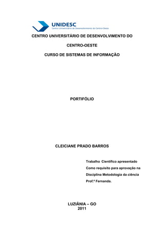 CENTRO UNIVERSITÁRIO DE DESENVOLVIMENTO DO

              CENTRO-OESTE

     CURSO DE SISTEMAS DE INFORMAÇÃO




                PORTIFÓLIO




         CLEICIANE PRADO BARROS


                       Trabalho Científico apresentado
                       Como requisito para aprovação na
                       Disciplina Metodologia da ciência
                       Prof.ª Fernanda.




               LUZIÂNIA – GO
                   2011
 