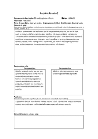 Registro de aula(s)

Componente Curricular: Metodologia da ciência                                        Data 19/08/11
                                                                                     Data:
Professor: Fernanda
Tema da aula: Como fazer um projeto de pesquisa e atividade de elaboração de um projeto
Resumo da aula:
(Deve conter o objetivo da aula, os principais conceitos abordados, as características de maior relevância para compreender os
conceitos, exemplos etc. )

  Essa aula podemos ter um revisão do que é um projeto de pesquisa ,nos dia de hoje,
  quais os instrumento foram preciso para faze-la ,e não esquecendo do cronograma.
  Também fizemos uma exercício de elaboração de um projeto , onde deveríamos explicar o
  projeto de um pesquisa ,seus objetivos , suas intenção e as ferramentas essências que
  formos precisa para o cronograma e orçamento ,e ai iriamos mostra pra o professor
  onde seriamos avaliado em nosso desempenho e em sala de aula.




Destaques da aula:
                  Pontos positivos                                               Pontos negativos
  Hoje foi uma aula muito boa por que                                Não teve o tempo necessário para
  aprendemos na pratica como elabora                                 apresentação de todos o projeto.
  um projeto e encima do assunto
  fizemos um exercício pra podemos
  aprende a elabora um projeto de
  pesquisa ,junto com isso tivemos um
  noção uma visão empreendedora Dos
  projeto;.



Avaliação:
(Faça uma avaliação sucinta do professor, da aula, da turma e uma autoavaliação de seu trabalho)

  A podemos tem um noão melhor sobre o assunto citado a professora parecia dominar o
  assunto com muito auto confiança citados alguns exemplo sobre o assunto.




Comentários Livres sobre a aula:




                                              Registro de aula(s)
 