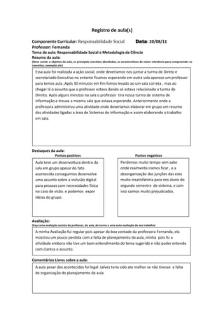 Registro de aula(s)

Componente Curricular: Responsabilidade Social                                   Data 20/08/11
                                                                                 Data:
Professor: Fernanda
Tema da aula: Responsabilidade Social e Metodologia da Ciência
Resumo da aula:
(Deve conter o objetivo da aula, os principais conceitos abordados, as características de maior relevância para compreender os
conceitos, exemplos etc)

  Essa aula foi realizada a ação social, onde deveríamos nos juntar a turma de Direto e
  secretariado Executivo no entanto ficamos esperando em outra sala aparece um professor
  para temos aula ,Após 30 minutos em fim fomos levado ao um sala correta , mas ao
  chegar lá o assunto que o professor estava dando só estava relacionado a turma de
  Direito. Após alguns minutos na sala o professor tira nossa turma de sistema de
  informação e trouxe a mesma sala que estava esperando. Anteriormente onde a
  professora administrou uma atividade onde deveríamos elaborar em grupo um resumo
  das atividades ligadas a área de Sistemas de Informação e assim elaborando o trabalho
  em sala.




Destaques da aula:
                  Pontos positivos                                               Pontos negativos
  Aula teve um desenvoltura dentro da                                Perdemos muito tempo sem sabe
  sala em grupo apesar do fato                                       onde realmente iramos ficar , e a
  acontecido conseguimos desenvolve                                  desorganização das junções das esta
  uma assunto sobre a inclusão digital                               muito insatisfatória para nos aluno do
  para pessoas com necessidades física                               segundo semestre de sistema, e com
  no caso de visão. e podemos expor                                  isso saímos muito prejudicados.
  ideias do grupo.




Avaliação:
(Faça uma avaliação sucinta do professor, da aula, da turma e uma auto avaliação de seu trabalho)

  A minha Avaliação fui regular pois apesar da boa vontade da professora Fernanda, ela
  mostrou um pouco perdida com a falta de planejamento da aula, minha pois fiz a
  atividade embora não tive um bom entendimento do tema sugerido e não puder entende
  com clareza o assunto.

Comentários Livres sobre a aula:
  A aula pesar dos acontecidos foi legal .talvez teria sido ate melhor se não tivesse a falta
  de organização do planejamento da aula.
                                              Registro de aula(s)
 