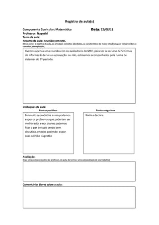 Registro de aula(s)

Componente Curricular: Matemática                                          Data 22/08/11
                                                                           Data:
Professor: Nagoshi
Tema da aula:
Resumo da aula: Reunião com MEC
(Deve conter o objetivo da aula, os principais conceitos abordados, as características de maior relevância para compreender os
conceitos, exemplos etc.)

  tivemos apenas uma reunião com os avaliadores do MEC, para ver se o curso de Sistemas
  de Informação teria sua aprovação ou não, estávamos acompanhados pela turma de
  sistemas do 7º período.




Destaques da aula:
                  Pontos positivos                                               Pontos negativos
  Foi muito reprodutiva assim podemos                                Nada a declara.
  expor os problemas que poderiam ser
  melhorados e nos alunos podemos
  ficar a par de tudo sendo bem
  discutida, e todos podendo expor
  suas opinião sugestão




Avaliação:
(Faça uma avaliação sucinta do professor, da aula, da turma e uma autoavaliação de seu trabalho)




Comentários Livres sobre a aula:




                                              Registro de aula(s)
 