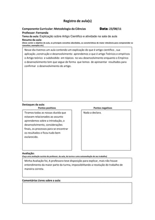 Registro de aula(s)

Componente Curricular: Metodologia da Ciências                                          Data 23/08/11
                                                                                        Data:
Professor: Fernanda
Tema da aula: Explicação sobre Artigo Cientifico e atividade na sala de aula
Resumo da aula:
(Deve conter o objetivo da aula, os principais conceitos abordados, as características de maior relevância para compreender os
conceitos, exemplos etc)

  Nesse dia tivemos um aula contendo um explicação do que é artigo cientifico , sua
  aplicação ,construção e desenvolvimento aprendemos o que é artigo Teóricos e empíricos
  o Artigo teórico e subdividido em tópicos no seu desenvolvimento enquanto o Empírico
  o desenvolvimento tem que segue de forma que temos de apresentar resultados para
  confirmar o desenvolvimento do artigo.




Destaques da aula:
                  Pontos positivos                                               Pontos negativos
  Tiramos todas as nossas duvida que                                 Nada a declara.
  estavam relacionados ao assunto
  aprendemos sobre a introdução, o
  desenvolvimento, considerações
  finais, os processos para se encontrar
  os resultados e ficou tudo bem
  esclarecido.




Avaliação:
(Faça uma avaliação sucinta do professor, da aula, da turma e uma autoavaliação de seu trabalho)

  Minha Avaliação foi, A professora teve disposição para explicar, mais não houve
  entendimento da maior parte da turma, impossibilitando a resolução do trabalho de
  maneira correta.



Comentários Livres sobre a aula:




                                              Registro de aula(s)
 