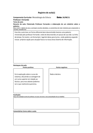 Registro de aula(s)

Componente Curricular: Metodologia da Ciência                                     Data 26/08/11
                                                                                  Data:
Professor: Fernanda
Tema da aula:
Resumo da aula: Palestrado Professor Fernando e elaboração de um relatório sobre a
palestra.
(Deve conter o objetivo da aula, os principais conceitos abordados, as características de maior relevância para compreender os
conceitos, exemplos etc)

  Esse dia a aula teve um forma diferente bem descontraído tivemos uma palestra
  ministrada pelo professor Fernando onde ele descrevendo um pouco de sua vida ou linha
  do tempo. foi mostra um forma bem legal de ideias para turma , onde podemos expandir
  nossas próprias opção para atuação futura na nossa áreas Sistema de informação.




Destaques da aula:
                  Pontos positivos                                               Pontos negativos



  Foi à explicação sobre o curso de                                  Nada a declara.
  sistemas, discutindo as vantagem de
  um curso superior em relação ao
  técnico. para mas adiante podemos
  ver o que realmente queremos.




Avaliação:
(Faça uma avaliação sucinta do professor, da aula, da turma e uma autoavaliação de seu trabalho)




Comentários Livres sobre a aula:




                                              Registro de aula(s)
 