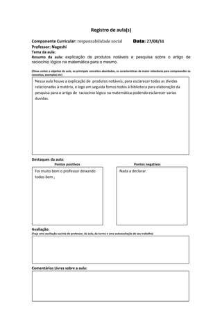 Registro de aula(s)

Componente Curricular: responsabilidade social                                  Data 27/08/11
                                                                                Data:
Professor: Nagoshi
Tema da aula:
Resumo da aula: explicação de produtos notáveis e pesquisa sobre o artigo de
raciocínio lógico na matemática para o mesmo.

(Deve conter o objetivo da aula, os principais conceitos abordados, as características de maior relevância para compreender os
conceitos, exemplos etc)

  Nessa aula houve a explicação de produtos notáveis, para esclarecer todas as dividas
  relacionadas à matéria, e logo em seguida fomos todos à biblioteca para elaboração da
  pesquisa para o artigo de raciocínio lógico na matemática podendo esclarecer varias
  duvidas.




Destaques da aula:
                  Pontos positivos                                               Pontos negativos
  Foi muito bom o professor deixando                                 Nada a declarar.
  todos bem ,




Avaliação:
(Faça uma avaliação sucinta do professor, da aula, da turma e uma autoavaliação de seu trabalho)




Comentários Livres sobre a aula:
 