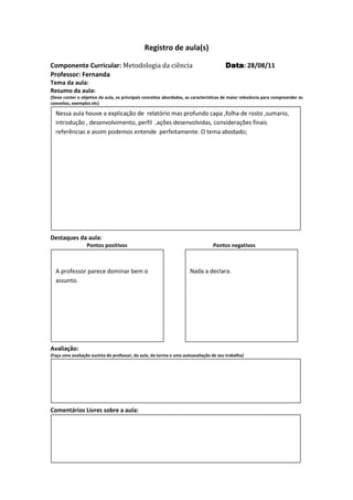 Registro de aula(s)

Componente Curricular: Metodologia da ciência                                          Data 28/08/11
                                                                                       Data:
Professor: Fernanda
Tema da aula:
Resumo da aula:
(Deve conter o objetivo da aula, os principais conceitos abordados, as características de maior relevância para compreender os
conceitos, exemplos etc)

  Nessa aula houve a explicação de relatório mas profundo capa ,folha de rosto ,sumario,
  introdução , desenvolvimento, perfil ,ações desenvolvidas, considerações finais
  referências e assim podemos entende perfeitamente. O tema abodado;




Destaques da aula:
                  Pontos positivos                                               Pontos negativos



  A professor parece dominar bem o                                   Nada a declara.
  assunto.




Avaliação:
(Faça uma avaliação sucinta do professor, da aula, da turma e uma autoavaliação de seu trabalho)




Comentários Livres sobre a aula:




                                              Registro de aula(s)
 