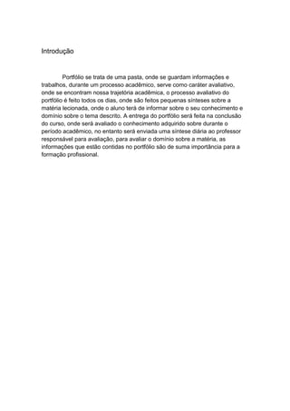 Introdução


         Portfólio se trata de uma pasta, onde se guardam informações e
trabalhos, durante um processo acadêmico, serve como caráter avaliativo,
onde se encontram nossa trajetória acadêmica, o processo avaliativo do
portfólio é feito todos os dias, onde são feitos pequenas sínteses sobre a
matéria lecionada, onde o aluno terá de informar sobre o seu conhecimento e
domínio sobre o tema descrito. A entrega do portfólio será feita na conclusão
do curso, onde será avaliado o conhecimento adquirido sobre durante o
período acadêmico, no entanto será enviada uma síntese diária ao professor
responsável para avaliação, para avaliar o domínio sobre a matéria, as
informações que estão contidas no portfólio são de suma importância para a
formação profissional.
 