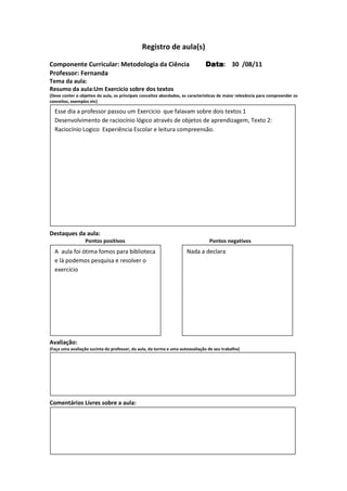 Registro de aula(s)

Componente Curricular: Metodologia da Ciência                                  Data 30 /08/11
                                                                               Data:
Professor: Fernanda
Tema da aula:
Resumo da aula:Um Exercicio sobre dos textos
(Deve conter o objetivo da aula, os principais conceitos abordados, as características de maior relevância para compreender os
conceitos, exemplos etc)

  Esse dia a professor passou um Exercicio que falavam sobre dois textos 1
  Desenvolvimento de raciocínio lógico através de objetos de aprendizagem, Texto 2:
  Raciocínio Logico Experiência Escolar e leitura compreensão.




Destaques da aula:
                  Pontos positivos                                               Pontos negativos
  A aula foi ótima fomos para biblioteca                             Nada a declara
  e lá podemos pesquisa e resolver o
  exercício




Avaliação:
(Faça uma avaliação sucinta do professor, da aula, da turma e uma autoavaliação de seu trabalho)




Comentários Livres sobre a aula:




                                              Registro de aula(s)
 