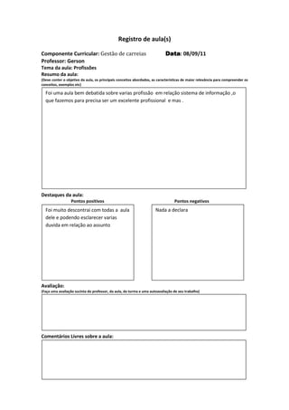 Registro de aula(s)

Componente Curricular: Gestão de carreias                                  Data 08/09/11
                                                                           Data:
Professor: Gerson
Tema da aula: Profissões
Resumo da aula:
(Deve conter o objetivo da aula, os principais conceitos abordados, as características de maior relevância para compreender os
conceitos, exemplos etc)

  Foi uma aula bem debatida sobre varias profissão em relação sistema de informação ,o
  que fazemos para precisa ser um excelente profissional e mas .




Destaques da aula:
                  Pontos positivos                                               Pontos negativos
  Foi muito descontrai com todas a aula                              Nada a declara
  dele e podendo esclarecer varias
  duvida em relação ao assunto




Avaliação:
(Faça uma avaliação sucinta do professor, da aula, da turma e uma autoavaliação de seu trabalho)




Comentários Livres sobre a aula:




Registro de aula(s
 
