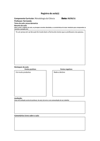 Registro de aula(s)

Componente Curricular: Metodologia da Ciência                                      Data 09/09/11
                                                                                   Data:
Professor: ferrnanda
Tema da aula: prova demanica
Resumo da aula:
(Deve conter o objetivo da aula, os principais conceitos abordados, as características de maior relevância para compreender os
conceitos, exemplos etc)

  Te um prova em sal de aula foi muito bom a forma de ensino que a professora nos passou.




Destaques da aula:
                  Pontos positivos                                               Pontos negativos
  Foi muito produtiva                                                Nada a declara




Avaliação:
(Faça uma avaliação sucinta do professor, da aula, da turma e uma autoavaliação de seu trabalho)




Comentários Livres sobre a aula:




Registro de aula(s
 