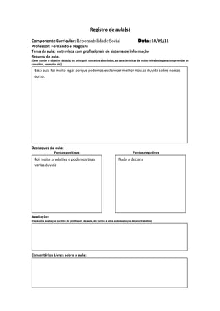 Registro de aula(s)

Componente Curricular: Reponsabilidade Social                                        Data 10/09/11
                                                                                     Data:
Professor: Fernando e Nagoshi
Tema da aula: entrevista com profissionais de sistema de informação
Resumo da aula:
(Deve conter o objetivo da aula, os principais conceitos abordados, as características de maior relevância para compreender os
conceitos, exemplos etc)

  Essa aula foi muito legal porque podemos esclarecer melhor nossas duvida sobre nossas
  curso.




Destaques da aula:
                  Pontos positivos                                               Pontos negativos
  Foi muito produtiva e podemos tiras                                Nada a declara
  varias duvida




Avaliação:
(Faça uma avaliação sucinta do professor, da aula, da turma e uma autoavaliação de seu trabalho)




Comentários Livres sobre a aula:




Registro de aula(
 