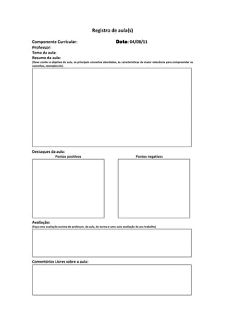 Registro de aula(s)

Componente Curricular:                                           Data 04/08/11
                                                                 Data:
Professor:
Tema da aula:
Resumo da aula:
(Deve conter o objetivo da aula, os principais conceitos abordados, as características de maior relevância para compreender os
conceitos, exemplos etc)




Destaques da aula:
                  Pontos positivos                                               Pontos negativos




Avaliação:
(Faça uma avaliação sucinta do professor, da aula, da turma e uma auto avaliação de seu trabalho)




Comentários Livres sobre a aula:




                                              Registro de aula(s)
 