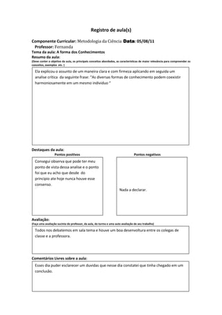 Registro de aula(s)

Componente Curricular: Metodologia da Ciência Data 05/08/11
                                              Data:
 Professor: Fernanda
Tema da aula: A forma dos Conhecimentos
Resumo da aula:
(Deve conter o objetivo da aula, os principais conceitos abordados, as características de maior relevância para compreender os
conceitos, exemplos etc. )

  Ela explicou o assunto de um maneira clara e com firmeza aplicando em seguida um
  analise crítica da seguinte frase: “As diversas formas de conhecimento podem coexistir
  harmoniosamente em um mesmo individuo “




Destaques da aula:
                  Pontos positivos                                               Pontos negativos
  Consegui observa que pode ter meu
  ponto de vista dessa analise e o ponto
  foi que eu acho que desde do
  principio ate hoje nunca houve esse
  consenso.
                                                                     Nada a declarar.




Avaliação:
(Faça uma avaliação sucinta do professor, da aula, da turma e uma auto avaliação de seu trabalho)

  Todos nos debatemos em sala tema e houve um boa desenvoltura entre os colegas de
  classe e a professora.




Comentários Livres sobre a aula:
  Esses dia puder esclarecer um duvidas que nesse dia constatei que tinha chegado em um
  conclusão.
 