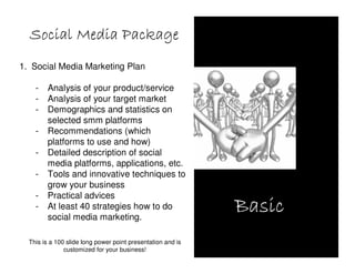 Social Media Package
1. Social Media Marketing Plan

    -   Analysis of your product/service
    -   Analysis of your target market
    -   Demographics and statistics on
        selected smm platforms
    -   Recommendations (which
        platforms to use and how)
    -   Detailed description of social
        media platforms, applications, etc.
    -   Tools and innovative techniques to
        grow your business
    -   Practical advices
    -   At least 40 strategies how to do
        social media marketing.
                                                             Basic
  This is a 100 slide long power point presentation and is
               customized for your business!
 