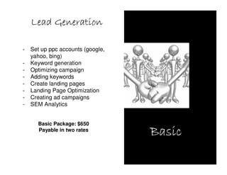 Lead Generation

-   Set up ppc accounts (google,
    yahoo, bing)
-   Keyword generation
-   Optimizing campaign
-   Adding keywords
-   Create landing pages
-   Landing Page Optimization
-   Creating ad campaigns
-   SEM Analytics


      Basic Package: $650
      Payable in two rates
                                   Basic
 