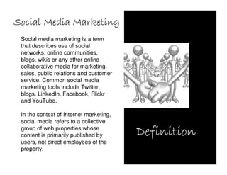Social Media Marketing
 Social media marketing is a term
 that describes use of social
 networks, online communities,
 blogs, wikis or any other online
 collaborative media for marketing,
 sales, public relations and customer
 service. Common social media
 marketing tools include Twitter,
 blogs, LinkedIn, Facebook, Flickr
 and YouTube.

 In the context of Internet marketing,
 social media refers to a collective
 group of web properties whose
 content is primarily published by       Definition
 users, not direct employees of the
 property.
 
