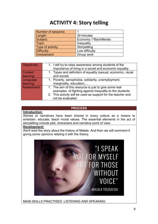9
ACTIVITY 4: Story telling
Number of sessions: 1
Length: 30 minutes
Subject: Economy 1ºBachillerato
Topic: Inequality
Type of activity: Storytelling
Difficulty: Low difficulty
Involvement: Group work
Objectives: 1. I will try to raise awareness among students of the
importance of living in a social and economic equality.
Content
learning:
1. Types and definition of equality (sexual, economic, racial
and social)
Language
learning:
1. Poverty, xenophobia, solidarity, unemployment,
marginality, education,…
Assessment: 1. The aim of this resource is just to give some real
examples of fighting against inequality to the students.
2. This activity will be used as support for the teacher and
not be evaluated
PROCESS
Introduction:
Stories or narratives have been shared in every culture as a means to
entertain, educate, teach moral values. The essential elements in the act of
storytelling include plot, characters and narrative point of view.
Development:
We’ll read the story about the history of Malala. And then we will comment it
giving some opinions relating it with the theory.
MAIN SKILLS PRACTISED: LISTENING AND SPEAKING
 