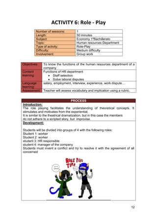 12
ACTIVITY 6: Role - Play
Number of sessions: 1
Length: 50 minutes
Subject: Economy 1ºBachillerato
Topic: Human resources Department
Type of activity: Role-Play
Difficulty: Medium difficulty
Involvement: Group work
Objectives: To know the functions of the human resources department of a
company
Content
learning:
Functions of HR department
• Staff selection
• Solve laboral disputes
Language
learning:
salary, employment, interview, experience, work dispute…
Assessment: Teacher will assess vocabulary and implication using a rubric.
PROCESS
Introduction:
The role playing facilitates the understanding of theoretical concepts. It
stimulates and motivates from the experiential.
It is similar to the theatrical dramatization, but in this case the members
do not adhere to a scripted story, but improvise.
Development:
Students will be divided into groups of 4 with the following roles:
Student 1: worker
Student 2: worker
student 3: HR responsible
student 4: manager of the company
Students must invent a conflict and try to resolve it with the agreement of all
concerned
 