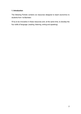 2
1. Introduction
The following Portolio contains six resources designed to teach economics to
students from 1st Bachelor.
I'll try to be innovative in these resources and, at the same time, to develop the
four skills of language: (reading, listening, writing and speaking).
 