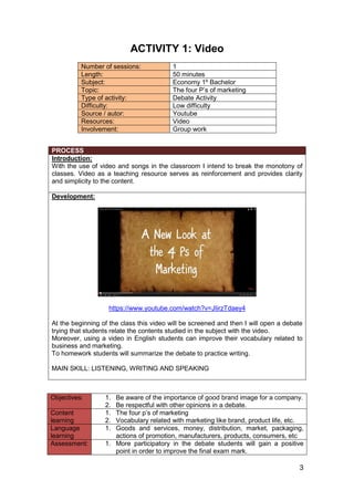 3
ACTIVITY 1: Video
Number of sessions: 1
Length: 50 minutes
Subject: Economy 1º Bachelor
Topic: The four P’s of marketing
Type of activity: Debate Activity
Difficulty: Low difficulty
Source / autor: Youtube
Resources: Video
Involvement: Group work
PROCESS
Introduction:
With the use of video and songs in the classroom I intend to break the monotony of
classes. Video as a teaching resource serves as reinforcement and provides clarity
and simplicity to the content.
Development:
https://www.youtube.com/watch?v=JIirzTdaey4
At the beginning of the class this video will be screened and then I will open a debate
trying that students relate the contents studied in the subject with the video.
Moreover, using a video in English students can improve their vocabulary related to
business and marketing.
To homework students will summarize the debate to practice writing.
MAIN SKILL: LISTENING, WRITING AND SPEAKING
Objectives: 1. Be aware of the importance of good brand image for a company.
2. Be respectful with other opinions in a debate.
Content
learning
1. The four p’s of marketing
2. Vocabulary related with marketing like brand, product life, etc.
Language
learning
1. Goods and services, money, distribution, market, packaging,
actions of promotion, manufacturers, products, consumers, etc
Assessment: 1. More participatory in the debate students will gain a positive
point in order to improve the final exam mark.
 