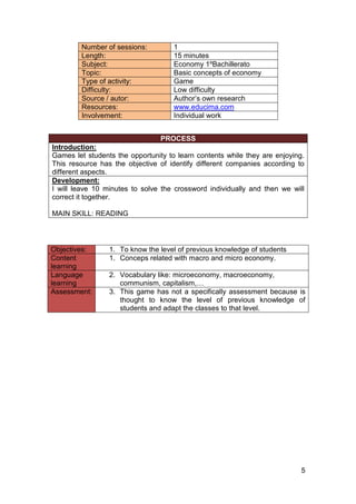 5
Number of sessions: 1
Length: 15 minutes
Subject: Economy 1ºBachillerato
Topic: Basic concepts of economy
Type of activity: Game
Difficulty: Low difficulty
Source / autor: Author’s own research
Resources: www.educima.com
Involvement: Individual work
PROCESS
Introduction:
Games let students the opportunity to learn contents while they are enjoying.
This resource has the objective of identify different companies according to
different aspects.
Development:
I will leave 10 minutes to solve the crossword individually and then we will
correct it together.
MAIN SKILL: READING
Objectives: 1. To know the level of previous knowledge of students
Content
learning
1. Conceps related with macro and micro economy.
Language
learning
2. Vocabulary like: microeconomy, macroeconomy,
communism, capitalism,…
Assessment: 3. This game has not a specifically assessment because is
thought to know the level of previous knowledge of
students and adapt the classes to that level.
 