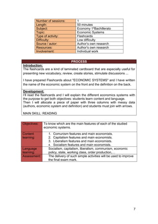 7
Number of sessions: 1
Length: 50 minutes
Subject: Economy 1ºBachillerato
Topic: Economic Systems
Type of activity: Flashcards
Difficulty: Low difficulty
Source / autor: Author’s own research
Resources: Author’s own research
Involvement: Individual work
PROCESS
Introduction:
The flashcards are a kind of laminated cardboard that are especially useful for
presenting new vocabulary, review, create stories, stimulate discussions ...
I have prepared Flashcards about "ECONOMIC SYSTEMS" and I have written
the name of the economic system on the front and the definition on the back.
Development:
I’ll read the flashcards and I will explain the different economics systems with
the purpose to get both objectives: students learn content and language.
Then I will allocate a piece of paper with three columns with messy data
(authors, economic system and definition) and students must join with arrows.
MAIN SKILL: READING
Objectives: To know which are the main features of each of the studied
economic systems.
Content
learning:
1. Comunism features and main economists.
2. Capitalism features and main economists.
3. Liberalism features and main economists.
4. Socialism features and main economists.
Language
learning:
Socialism, capitalism, liberalism, communism, economic
policy, state, working class, order production,…
Assessment: The delivery of such simple activities will be used to improve
the final exam mark.
 