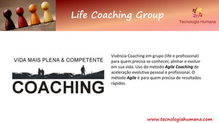 www.tecnologiahumana.com
Life Coaching Group
Vivência Coaching em grupo (life e profissional)
para quem precisa se conhecer, alinhar e evoluir
em sua vida. Uso do método Agile Coaching de
aceleração evolutiva pessoal e profissional. O
método Agile é para quem precisa de resultados
rápidos.
 