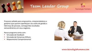 www.tecnologiahumana.com
Team Leader Group
Processo voltado para empresários, empreendedores e
gestores que querem aperfeiçoar seu estilo de gestão e
liderança de pessoas, conseguindo resultados
extraordinários em seus negócios.
Nosso programa conta com:
 Simulado de Feedback
 Simulado de Conversas Difíceis
 Mapeamento Comportamental
 