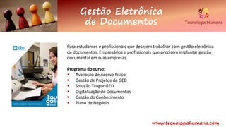 www.tecnologiahumana.com
Gestão Eletrônica
de Documentos
Para estudantes e profissionais que desejem trabalhar com gestão eletrônica
de documentos. Empresários e profissionais que precisem implantar gestão
documental em suas empresas.
Programa do curso:
 Avaliação de Acervo Físico
 Gestão de Projetos de GED
 Solução Taugor GED
 Digitalização de Documentos
 Gestão do Conhecimento
 Plano de Negócio
 