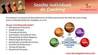 www.tecnologiahumana.com
Sessões Individuais
de Coaching
O coaching é um processo de desenvolvimento de líderes para alcance de metas de curto e longo
prazo. Conduzido através de interações um a um.
No que o Coaching pode ajudar?
 Planejamento Financeiro;
 Gestão de Tempo;
 Transição de Carreira;
 Construção e Formação de Time;
 Planejamento de Novos Negócios;
 Reformulação de Empresas
 Recolocação ou Gestão de Carreira;
 Aumento de Performance;
 Tomada de Decisão;
 Desenho de Processos.
 