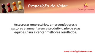 Proposição de Valor
www.tecnologiahumana.com
Assessorar empresários, empreendedores e
gestores a aumentarem a produtividade de suas
equipes para alcançar melhores resultados.
 