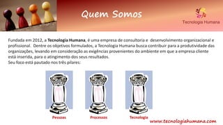 Quem Somos
www.tecnologiahumana.com
Fundada em 2012, a Tecnologia Humana, é uma empresa de consultoria e desenvolvimento organizacional e
profissional. Dentre os objetivos formulados, a Tecnologia Humana busca contribuir para a produtividade das
organizações, levando em consideração as exigências provenientes do ambiente em que a empresa cliente
está inserida, para o atingimento dos seus resultados.
Seu foco está pautado nos três pilares:
Pessoas Processos Tecnologia
 