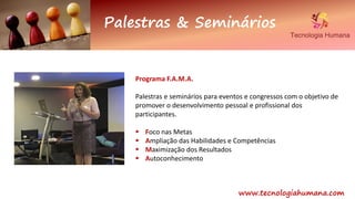 Palestras & Seminários
www.tecnologiahumana.com
Programa F.A.M.A.
Palestras e seminários para eventos e congressos com o objetivo de
promover o desenvolvimento pessoal e profissional dos
participantes.
 Foco nas Metas
 Ampliação das Habilidades e Competências
 Maximização dos Resultados
 Autoconhecimento
 