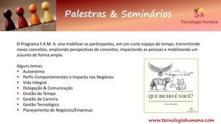 www.tecnologiahumana.com
O Programa F.A.M. A. visa mobilizar os participantes, em um curto espaço de tempo, transmitindo
novos conceitos, ampliando perspectivas de conceitos, impactando as pessoas e mobilizando um
assunto de forma ampla.
Alguns temas:
 Autoestima
 Perfis Comportamentais e Impacto nos Negócios
 Vida Integral
 Delegação & Comunicação
 Gestão do Tempo
 Gestão de Carreira
 Gestão Tecnológica
 Planejamento de Negócios/Empresas
Palestras & Seminários
 