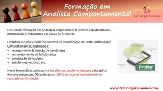 www.tecnologiahumana.com
O curso de formação em Analista Comportamental Profiler é destinado aos
profissionais e estudantes das áreas de humanas.
O Profiler é o mais moderno Sistema de Identificação de Perfil Profissional/
Comportamental, destinado a:
 recrutamento & seleção de candidatos
 remanejamento de funcionários
 construção de equipes
 gestão motivacional, etc.
Nessa formação o participante recebe um pacote de licenças para aplicar
em seus processos. Obtendo assim 100% de retorno do investimento
realizado na formação.
Formação em
Analista Comportamental
 