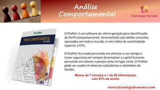 www.tecnologiahumana.com
Análise
Comportamental
O Profiler é um software de última geração para identificação
de Perfil Comportamental. Desenvolvido sob sólidos conceitos
aprovados em todo o mundo, e com índice de assertividade
superior a 97%.
O Profiler foi criado pensando em otimizar o seu tempo e
trazer segurança em sempre desenvolver o capital humano
pensando em colocar a pessoa certa no lugar certo. O Profiler
pode ser usado em diversos subsistemas e atividades de
Gestão.
Menos de 7 minutos e + de 50 informações,
com 97% de acerto.
 