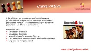 www.tecnologiahumana.com
CarreirAtiva
O CarreirAtiva é um processo de coaching, voltado para
profissionais que desejam assumir a condução das suas vidas
profissionais. Planejar a sua carreira em qualquer fase da vida
profissional é um diferencial competitivo.
Conta ainda com:
 Simulado de entrevistas
 Simulado de Dinâmicas
 Manual de Dress Code para profissionais
 Lista de empresas de Recrutamento e Seleção/ Headhunters
 Mapeamento Comportamental
 