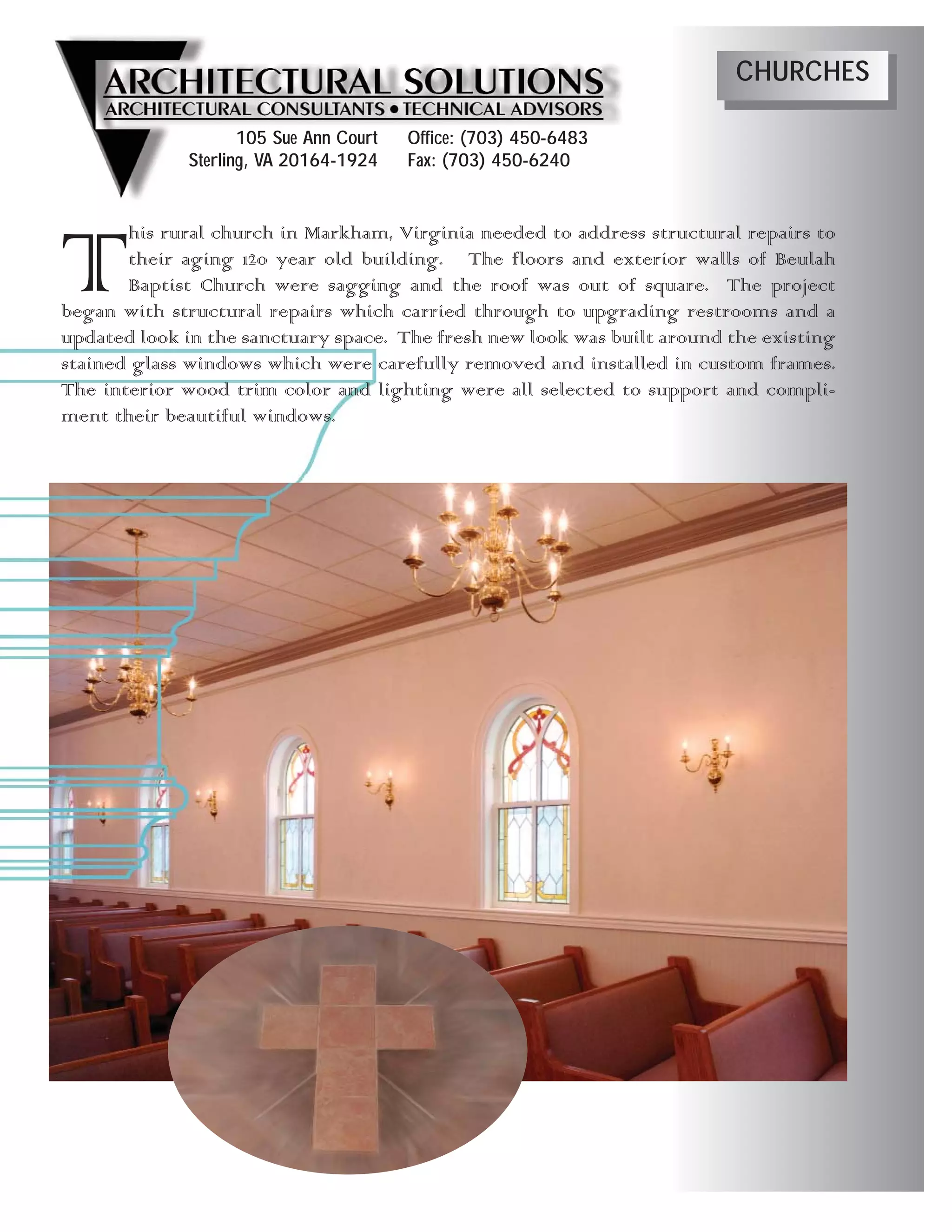 CHURCHES

                    105 Sue Ann Court   Office: (703) 450-6483
             Sterling, VA 20164-1924    Fax: (703) 450-6240




T      his rural church in Markham, Virginia needed to address structural repairs to
       their aging 120 year old building. The floors and exterior walls of Beulah
       Baptist Church were sagging and the roof was out of square. The project
began with structural repairs which carried through to upgrading restrooms and a
updated look in the sanctuary space. The fresh new look was built around the existing
stained glass windows which were carefully removed and installed in custom frames.
The interior wood trim color and lighting were all selected to support and compli-
ment their beautiful windows.
 