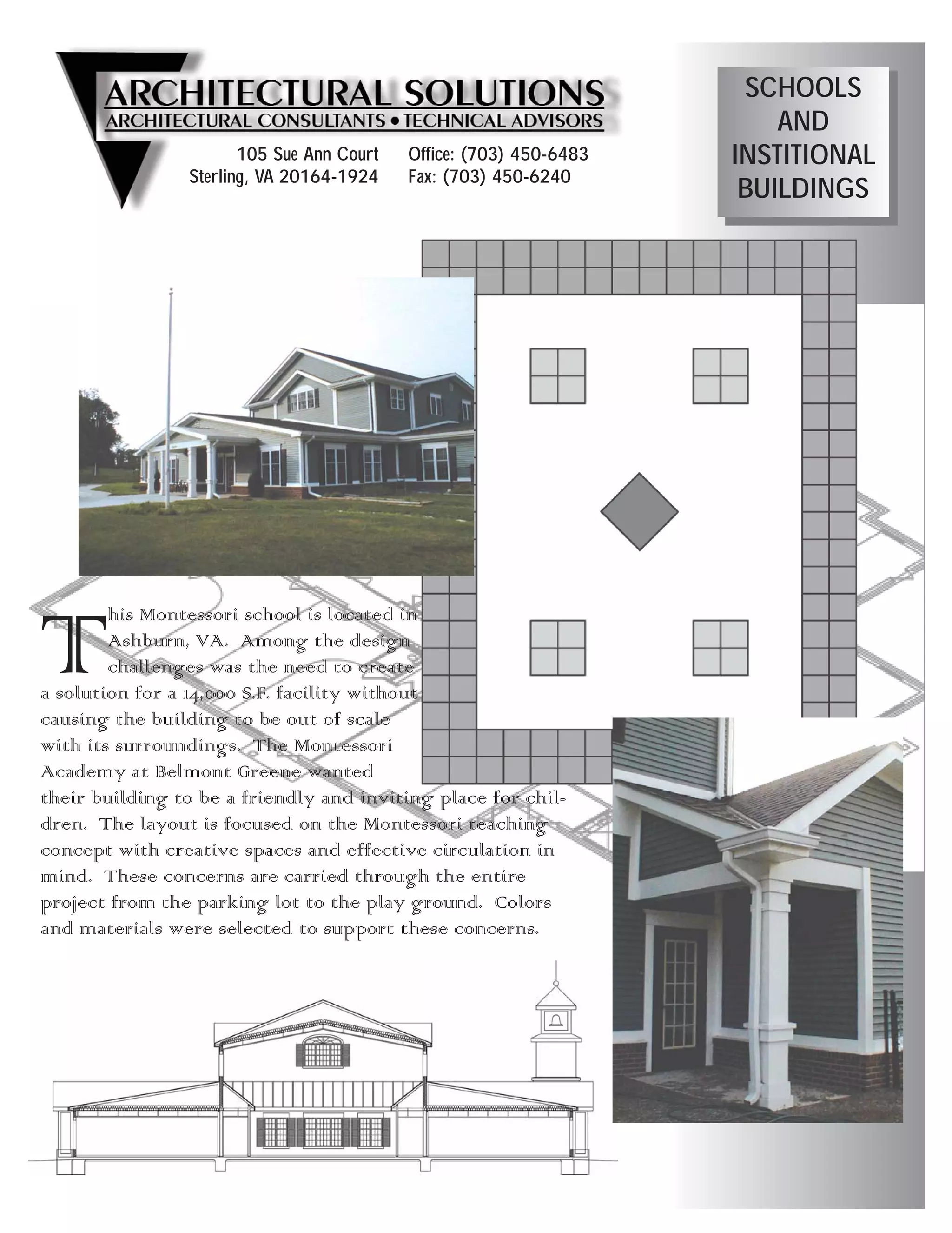 SCHOOLS
                                                                        AND
                       105 Sue Ann Court   Office: (703) 450-6483   INSTITIONAL
                Sterling, VA 20164-1924    Fax: (703) 450-6240
                                                                     BUILDINGS




T       his Montessori school is located in
        Ashburn, VA. Among the design
        challenges was the need to create
a solution for a 14,000 S.F. facility without
causing the building to be out of scale
with its surroundings. The Montessori
Academy at Belmont Greene wanted
their building to be a friendly and inviting place for chil-
dren. The layout is focused on the Montessori teaching
concept with creative spaces and effective circulation in
mind. These concerns are carried through the entire
project from the parking lot to the play ground. Colors
and materials were selected to support these concerns.
 
