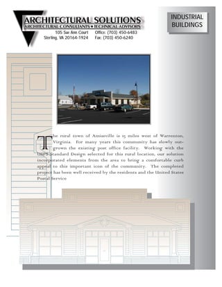 INDUSTRIAL
                                                               BUILDINGS
          105 Sue Ann Court   Office: (703) 450-6483
   Sterling, VA 20164-1924    Fax: (703) 450-6240




T       he rural town of Amissville is 15 miles west of Warrenton,
        Virginia. For many years this community has slowly out-
        grown the existing post office facility. Working with the
USPS Standard Design selected for this rural location, our solution
incorporated elements from the area to bring a comfortable curb
appeal to this important icon of the community. The completed
project has been well received by the residents and the United States
Postal Service
 